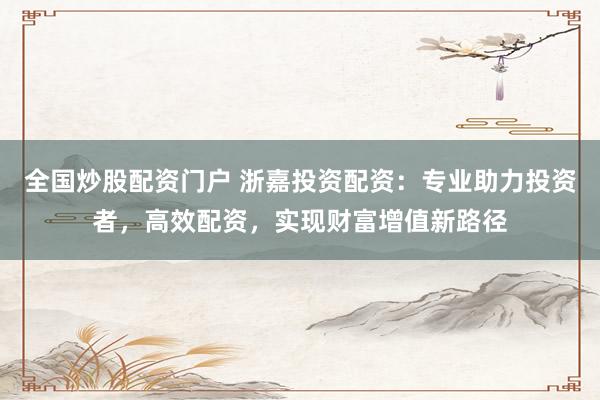 全国炒股配资门户 浙嘉投资配资：专业助力投资者，高效配资，实现财富增值新路径