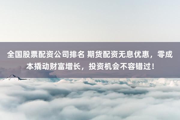 全国股票配资公司排名 期货配资无息优惠，零成本撬动财富增长，投资机会不容错过！