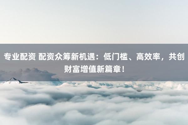 专业配资 配资众筹新机遇：低门槛、高效率，共创财富增值新篇章！
