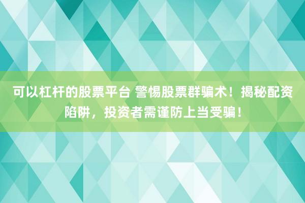 可以杠杆的股票平台 警惕股票群骗术！揭秘配资陷阱，投资者需谨防上当受骗！