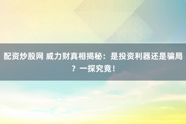 配资炒股网 威力财真相揭秘：是投资利器还是骗局？一探究竟！