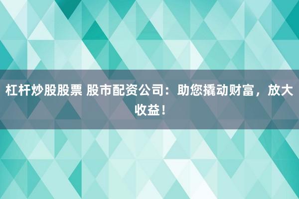 杠杆炒股股票 股市配资公司：助您撬动财富，放大收益！