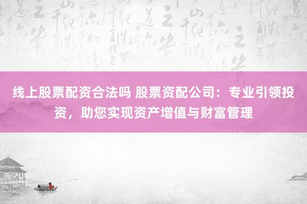 线上股票配资合法吗 股票资配公司：专业引领投资，助您实现资产增值与财富管理