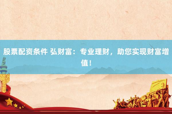 股票配资条件 弘财富：专业理财，助您实现财富增值！