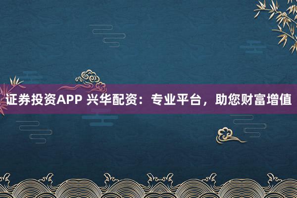 证券投资APP 兴华配资：专业平台，助您财富增值