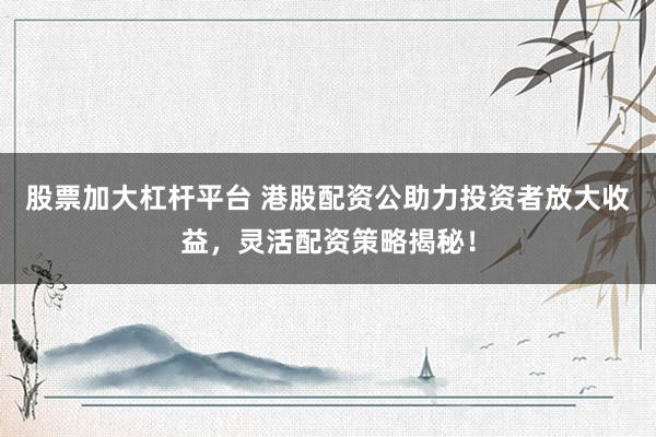 股票加大杠杆平台 港股配资公助力投资者放大收益，灵活配资策略揭秘！