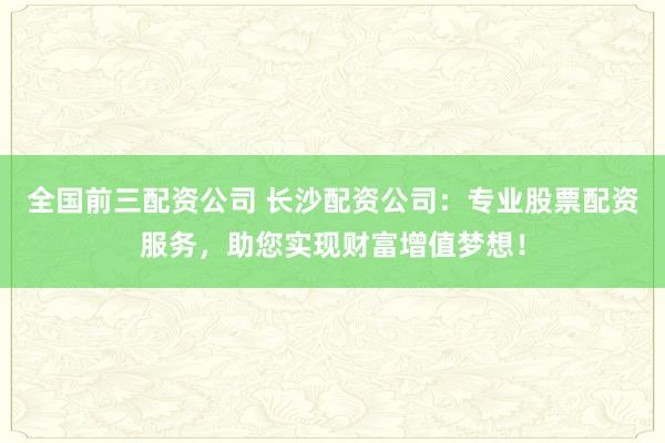 全国前三配资公司 长沙配资公司：专业股票配资服务，助您实现财富增值梦想！