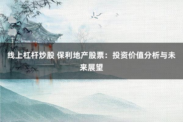 线上杠杆炒股 保利地产股票：投资价值分析与未来展望
