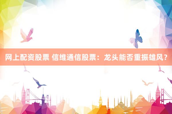 网上配资股票 信维通信股票：龙头能否重振雄风？