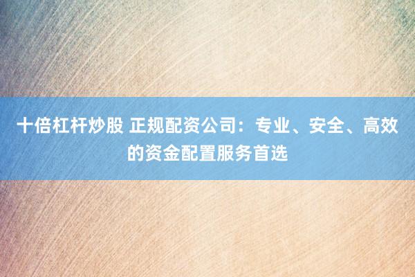十倍杠杆炒股 正规配资公司：专业、安全、高效的资金配置服务首选