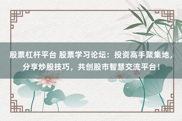 股票杠杆平台 股票学习论坛：投资高手聚集地，分享炒股技巧，共创股市智慧交流平台！