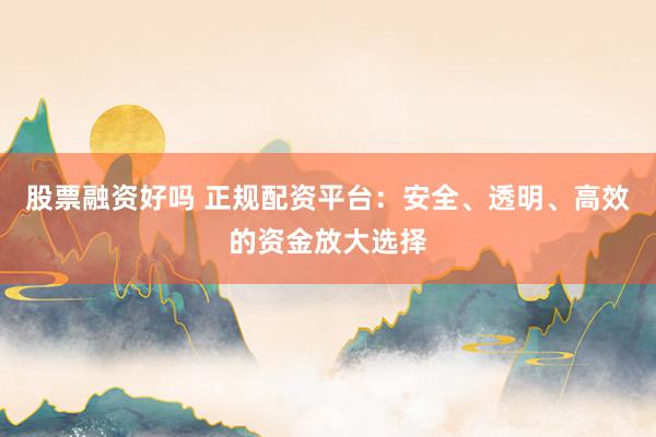 股票融资好吗 正规配资平台：安全、透明、高效的资金放大选择