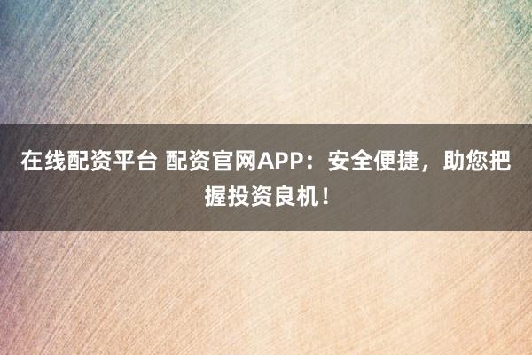 在线配资平台 配资官网APP：安全便捷，助您把握投资良机！
