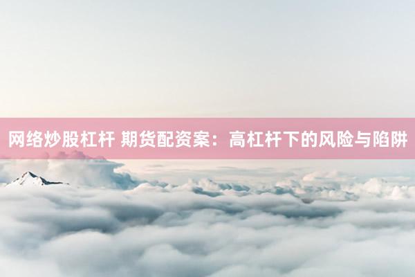 网络炒股杠杆 期货配资案：高杠杆下的风险与陷阱