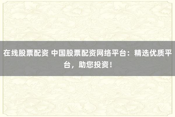 在线股票配资 中国股票配资网络平台：精选优质平台，助您投资！
