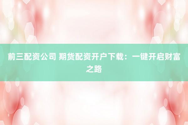 前三配资公司 期货配资开户下载：一键开启财富之路