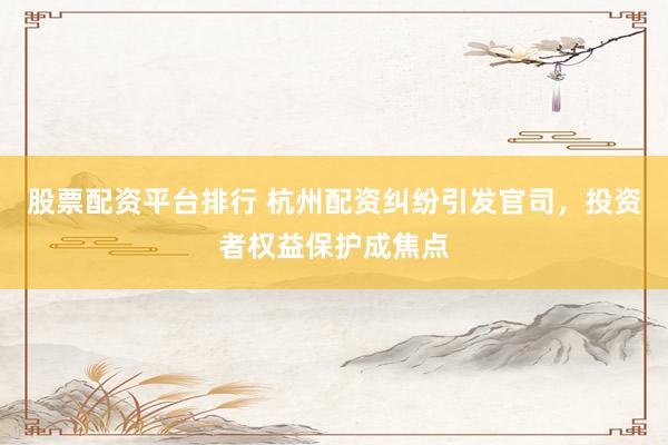 股票配资平台排行 杭州配资纠纷引发官司，投资者权益保护成焦点