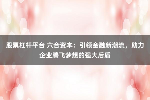 股票杠杆平台 六合资本：引领金融新潮流，助力企业腾飞梦想的强大后盾