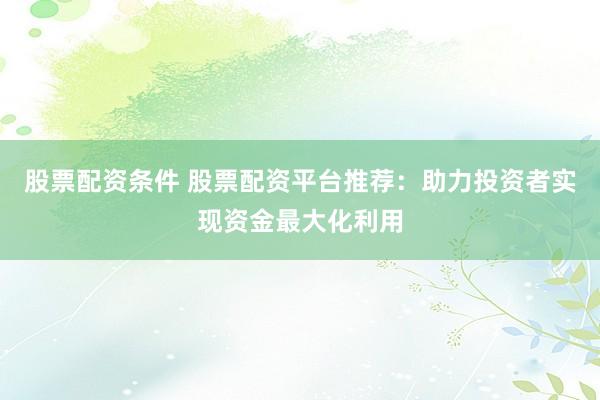 股票配资条件 股票配资平台推荐：助力投资者实现资金最大化利用