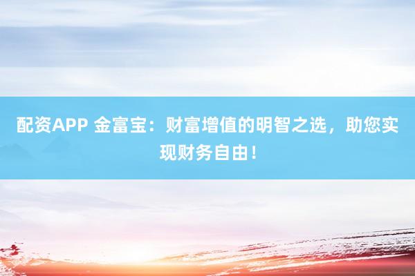 配资APP 金富宝：财富增值的明智之选，助您实现财务自由！