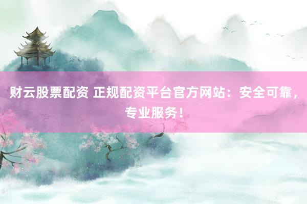 财云股票配资 正规配资平台官方网站：安全可靠，专业服务！