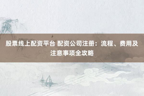 股票线上配资平台 配资公司注册：流程、费用及注意事项全攻略