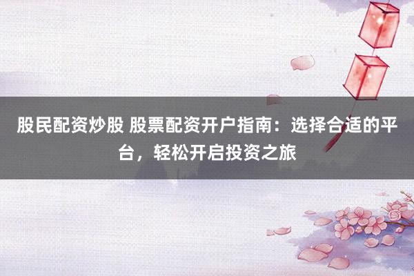 股民配资炒股 股票配资开户指南：选择合适的平台，轻松开启投资之旅