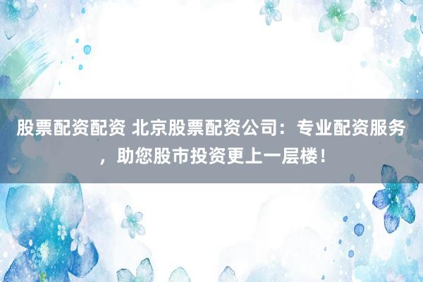 股票配资配资 北京股票配资公司：专业配资服务，助您股市投资更上一层楼！