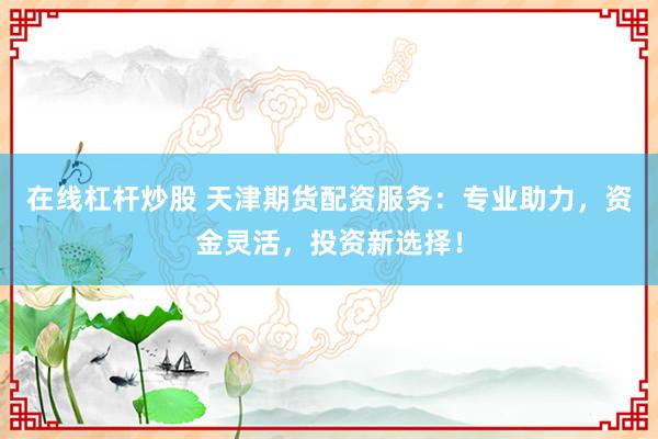 在线杠杆炒股 天津期货配资服务：专业助力，资金灵活，投资新选择！