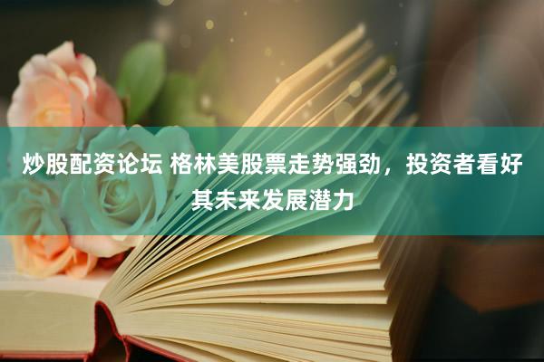 炒股配资论坛 格林美股票走势强劲，投资者看好其未来发展潜力