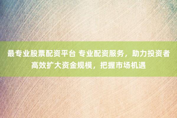 最专业股票配资平台 专业配资服务，助力投资者高效扩大资金规模，把握市场机遇