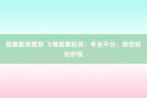 股票配资推荐 飞唯股票配资：专业平台，助您轻松炒股