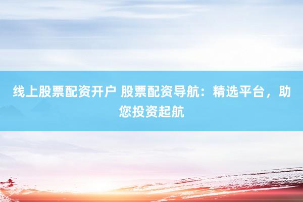 线上股票配资开户 股票配资导航：精选平台，助您投资起航