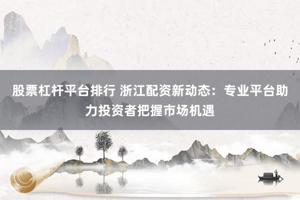 股票杠杆平台排行 浙江配资新动态：专业平台助力投资者把握市场机遇
