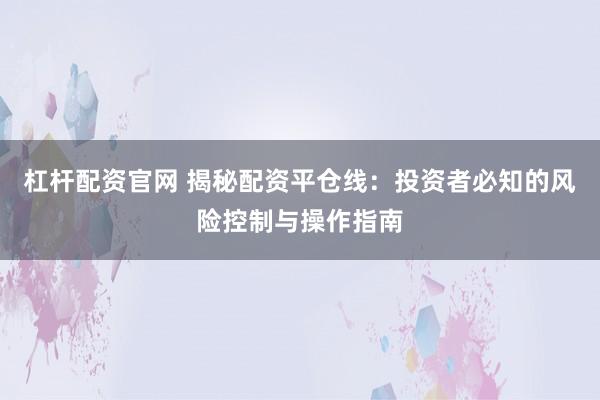 杠杆配资官网 揭秘配资平仓线：投资者必知的风险控制与操作指南