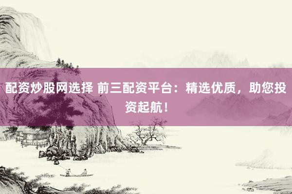 配资炒股网选择 前三配资平台：精选优质，助您投资起航！
