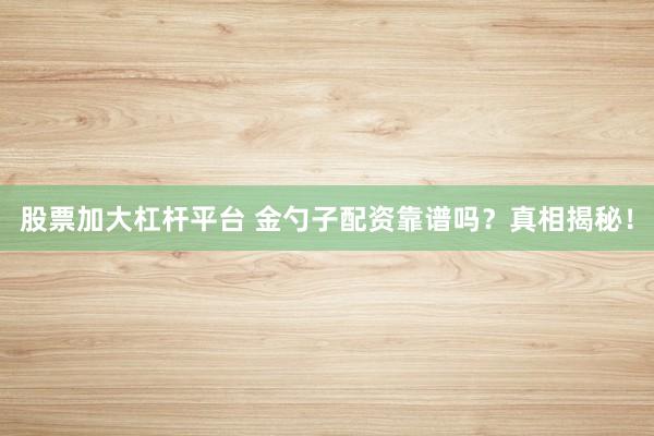 股票加大杠杆平台 金勺子配资靠谱吗？真相揭秘！