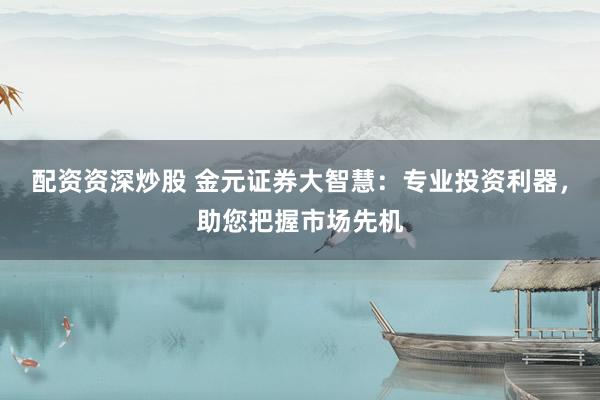 配资资深炒股 金元证券大智慧：专业投资利器，助您把握市场先机
