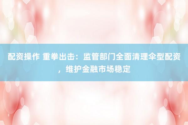 配资操作 重拳出击：监管部门全面清理伞型配资，维护金融市场稳定