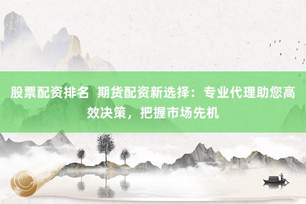 股票配资排名  期货配资新选择：专业代理助您高效决策，把握市场先机