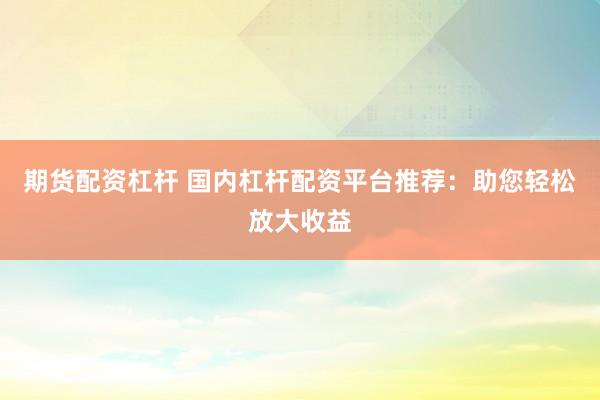 期货配资杠杆 国内杠杆配资平台推荐：助您轻松放大收益