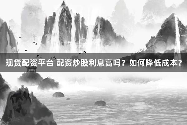 现货配资平台 配资炒股利息高吗？如何降低成本？