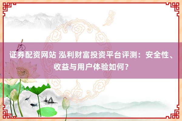 证券配资网站 泓利财富投资平台评测：安全性、收益与用户体验如何？