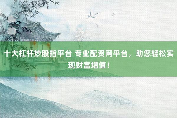 十大杠杆炒股指平台 专业配资网平台，助您轻松实现财富增值！