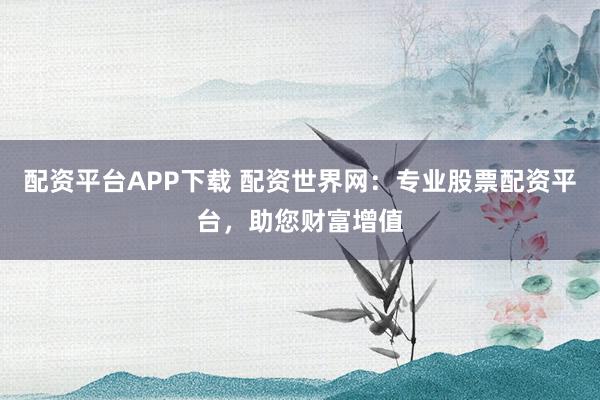 配资平台APP下载 配资世界网：专业股票配资平台，助您财富增值
