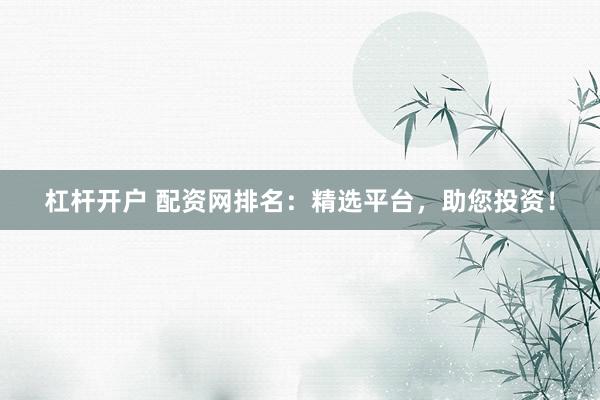 杠杆开户 配资网排名：精选平台，助您投资！