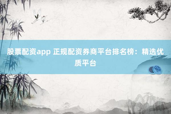 股票配资app 正规配资券商平台排名榜：精选优质平台