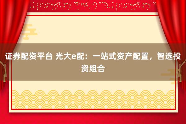 证券配资平台 光大e配：一站式资产配置，智选投资组合