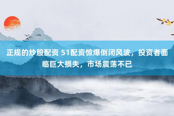 正规的炒股配资 51配资惊爆倒闭风波，投资者面临巨大损失，市场震荡不已