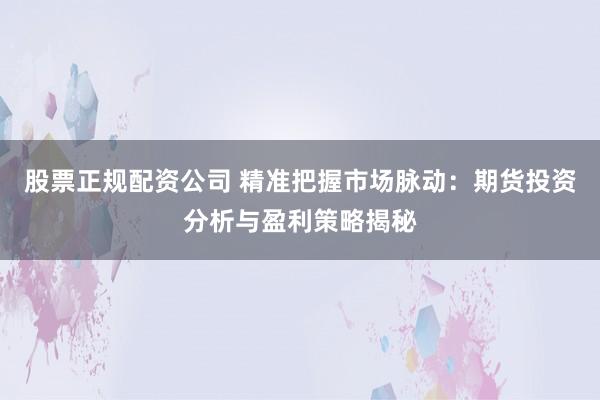 股票正规配资公司 精准把握市场脉动：期货投资分析与盈利策略揭秘